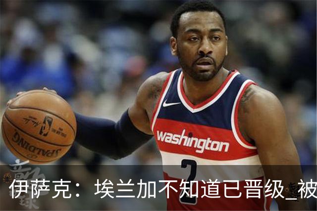 伊萨克：埃兰加不知道已晋级 被我小小训了一顿！怪不得他不高兴