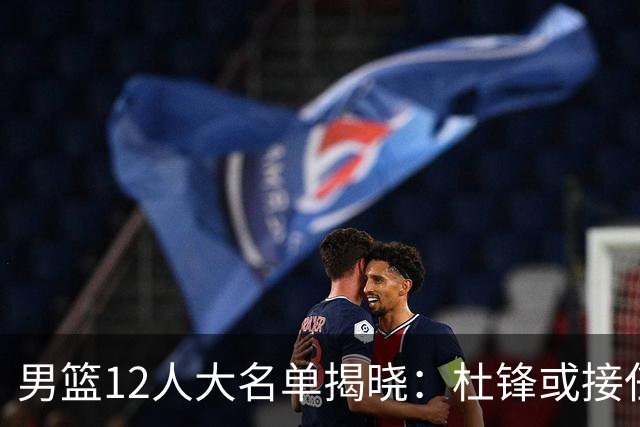 男篮12人大名单揭晓：杜锋或接任郭士强，赵继伟带伤出战生死战