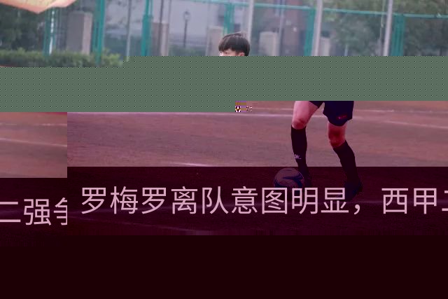 罗梅罗离队意图明显，西甲二强争抢，国米无缘引进
